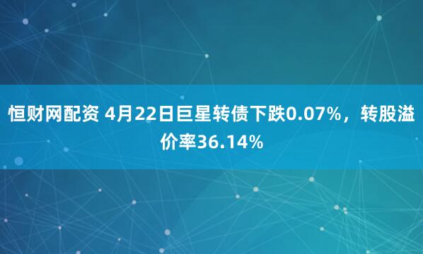 恒财网配资 4月22日巨星转债下跌0.07%，转股溢价率36.14%