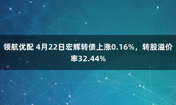 领航优配 4月22日宏辉转债上涨0.16%，转股溢价率32.44%