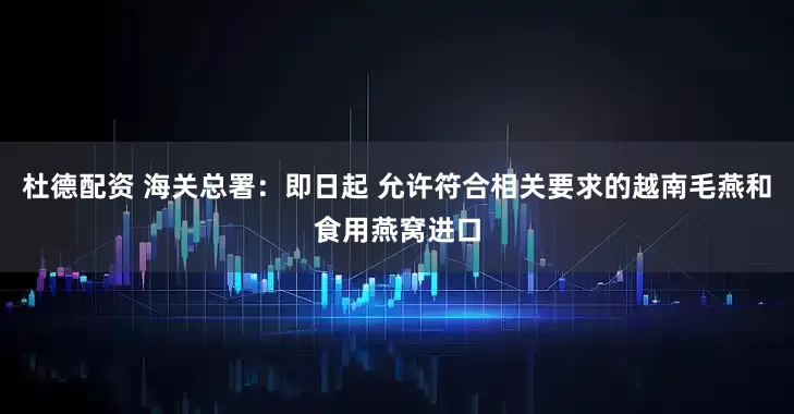 杜德配资 海关总署：即日起 允许符合相关要求的越南毛燕和食用燕窝进口