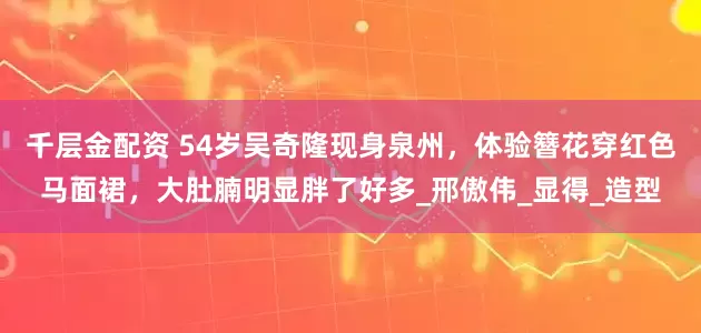 千层金配资 54岁吴奇隆现身泉州，体验簪花穿红色马面裙，大肚腩明显胖了好多_邢傲伟_显得_造型