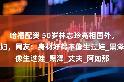 哈福配资 50岁林志玲亮相国外，穿着打扮像贵妇，网友：身材好得不像生过娃_黑泽_丈夫_阿如那