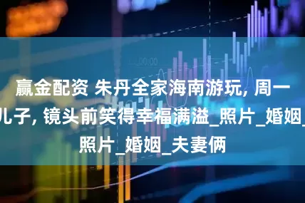 赢金配资 朱丹全家海南游玩, 周一围牵手儿子, 镜头前笑得幸福满溢_照片_婚姻_夫妻俩