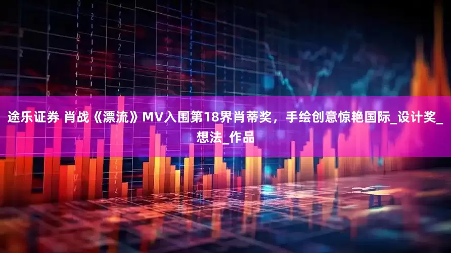 途乐证券 肖战《漂流》MV入围第18界肖蒂奖，手绘创意惊艳国际_设计奖_想法_作品