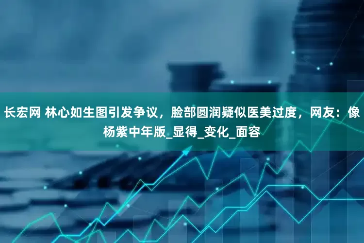 长宏网 林心如生图引发争议，脸部圆润疑似医美过度，网友：像杨紫中年版_显得_变化_面容