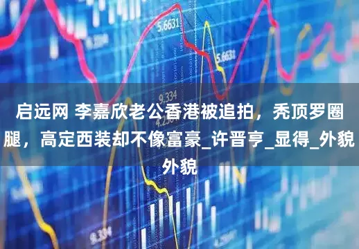 启远网 李嘉欣老公香港被追拍，秃顶罗圈腿，高定西装却不像富豪_许晋亨_显得_外貌