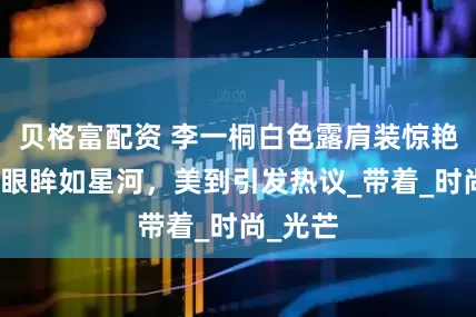 贝格富配资 李一桐白色露肩装惊艳，灵动眼眸如星河，美到引发热议_带着_时尚_光芒