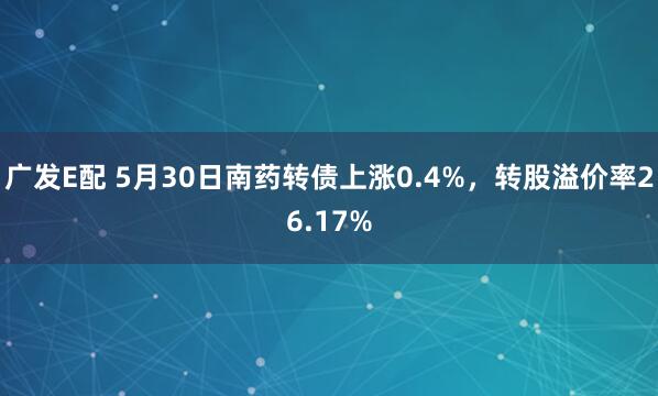 广发E配 5月30日南药转债上涨0.4%，转股溢价率26.17%