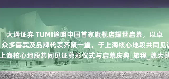 大通证券 TUMI途明中国首家旗舰店耀世启幕，以卓越风范开启品牌发展新篇章 众多嘉宾及品牌代表齐聚一堂，于上海核心地段共同见证剪彩仪式与启幕庆典_旅程_魏大勋_Sanz