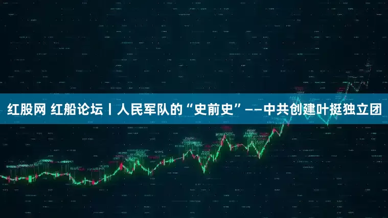 红股网 红船论坛丨人民军队的“史前史”——中共创建叶挺独立团