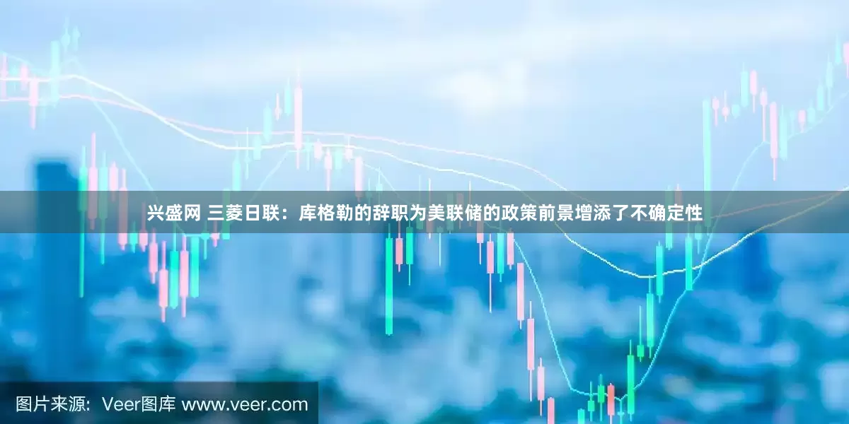 兴盛网 三菱日联：库格勒的辞职为美联储的政策前景增添了不确定性
