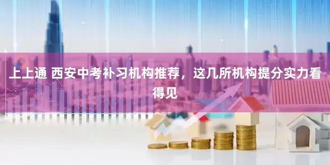 上上通 西安中考补习机构推荐，这几所机构提分实力看得见